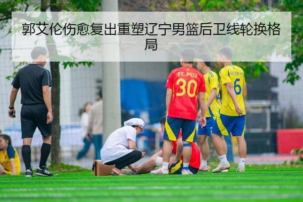 郭艾伦伤愈复出重塑辽宁男篮后卫线轮换格局